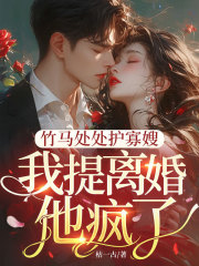 竹马处处护寡嫂，我提离婚，他疯了